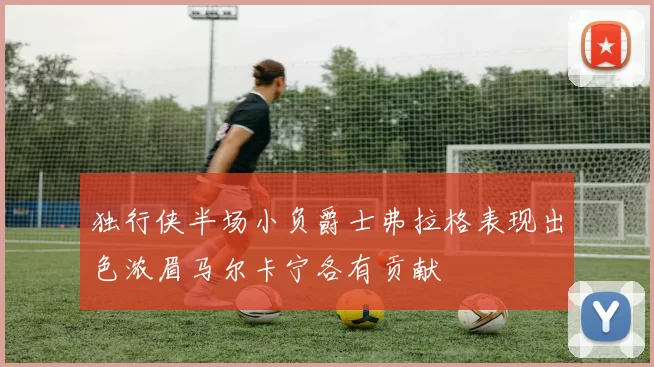 独行侠半场小负爵士弗拉格表现出色浓眉马尔卡宁各有贡献