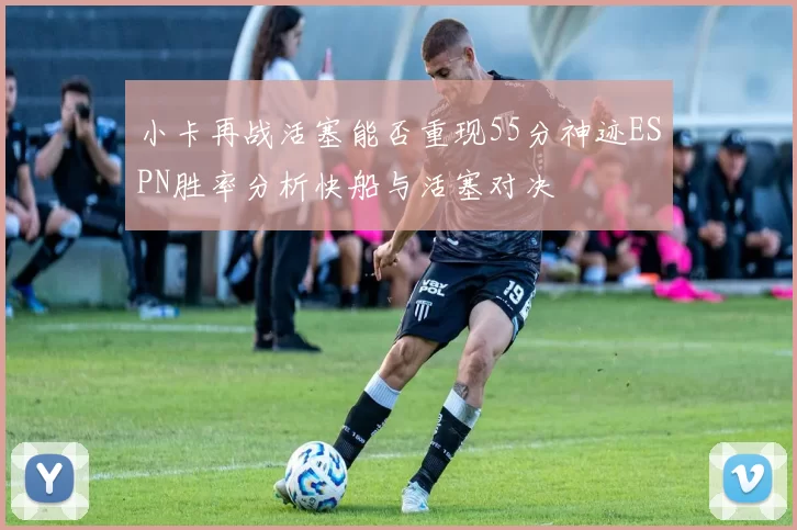小卡再战活塞能否重现55分神迹ESPN胜率分析快船与活塞对决