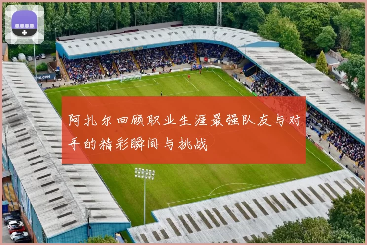 阿扎尔回顾职业生涯最强队友与对手的精彩瞬间与挑战