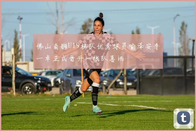 佛山南狮U19梯队优秀球员喻泽安李一卓正式晋升一线队喜讯