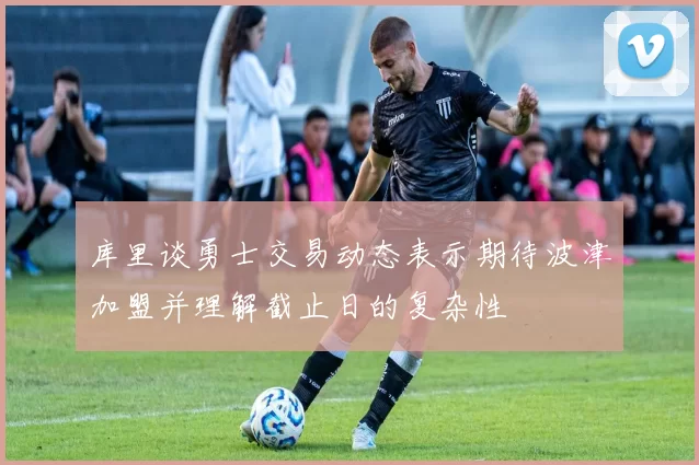 库里谈勇士交易动态表示期待波津加盟并理解截止日的复杂性