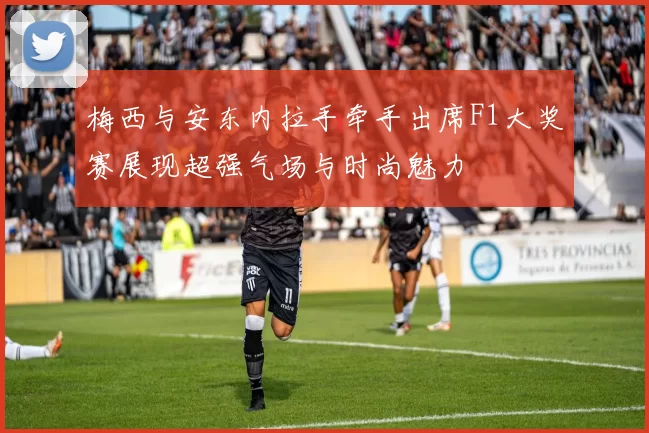 梅西与安东内拉手牵手出席F1大奖赛展现超强气场与时尚魅力