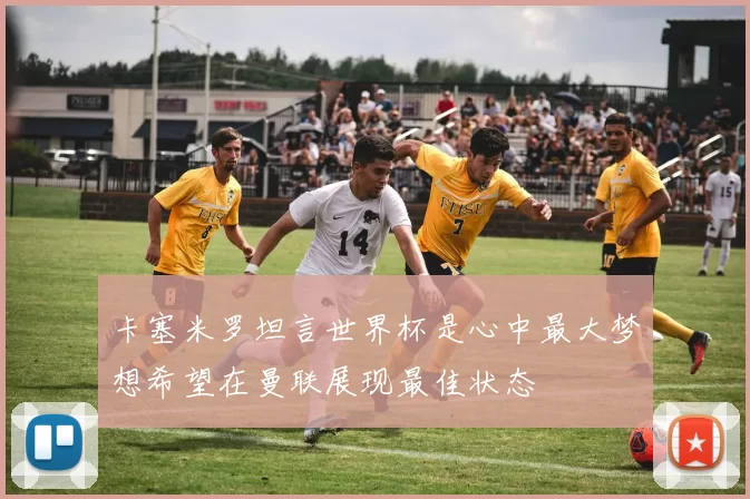 卡塞米罗坦言世界杯是心中最大梦想希望在曼联展现最佳状态