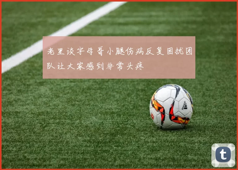 老里谈字母哥小腿伤病反复困扰团队让大家感到非常头疼