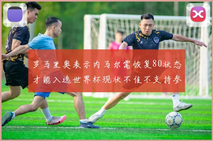 罗马里奥表示内马尔需恢复80状态才能入选世界杯现状不佳不支持参赛
