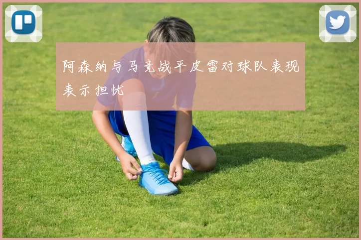 阿森纳与马竞战平皮雷对球队表现表示担忧
