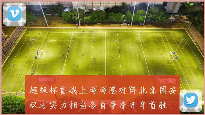 超级杯首战上海海港对阵北京国安双方实力相当各自争夺开年首胜