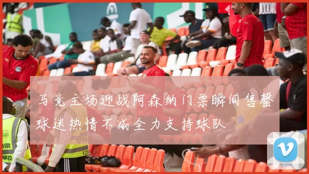 马竞主场迎战阿森纳门票瞬间售罄球迷热情不减全力支持球队