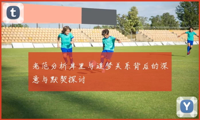 老范分析库里与追梦关系背后的深意与默契探讨