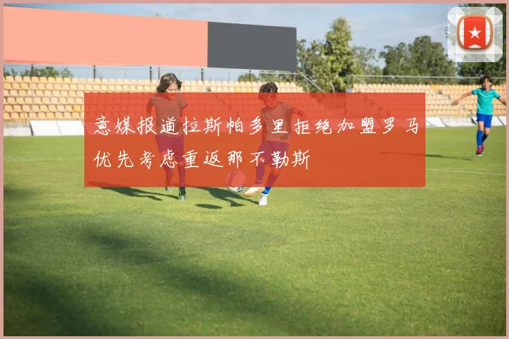 意媒报道拉斯帕多里拒绝加盟罗马优先考虑重返那不勒斯