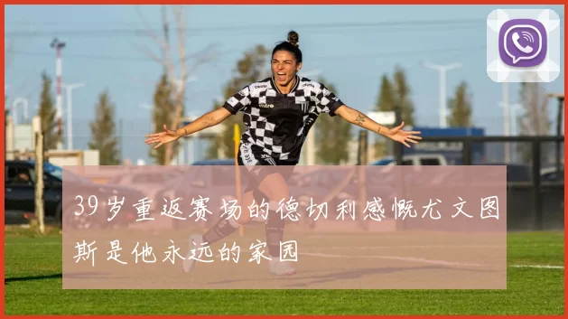 39岁重返赛场的德切利感慨尤文图斯是他永远的家园