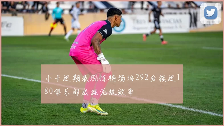 小卡近期表现惊艳场均292分接近180俱乐部成就无敌效率