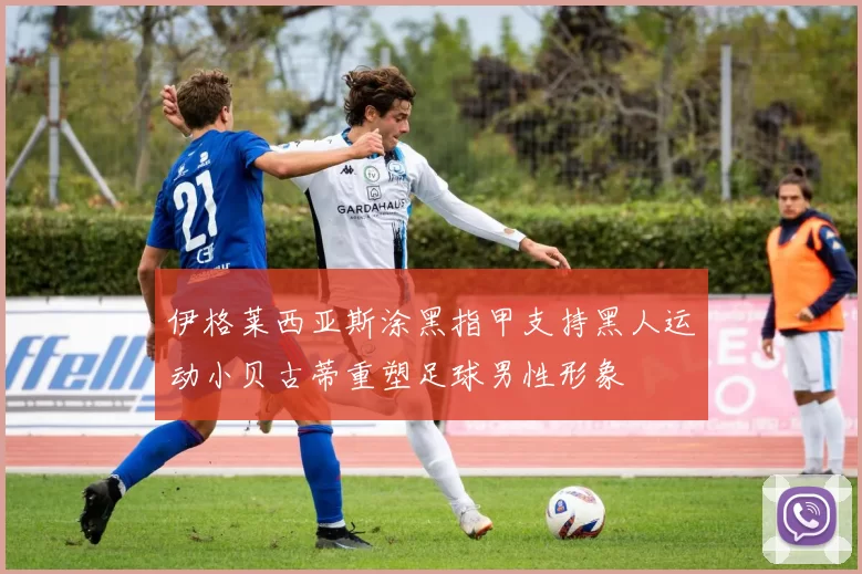 伊格莱西亚斯涂黑指甲支持黑人运动小贝古蒂重塑足球男性形象