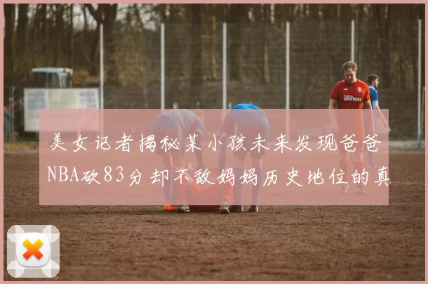 美女记者揭秘某小孩未来发现爸爸NBA砍83分却不敌妈妈历史地位的真相