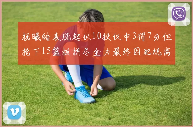 杨曦皓表现起伏10投仅中3得7分但抢下15篮板拼尽全力最终因犯规离场