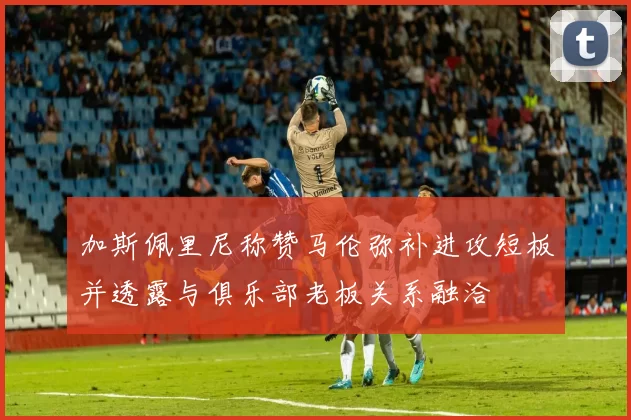 加斯佩里尼称赞马伦弥补进攻短板并透露与俱乐部老板关系融洽