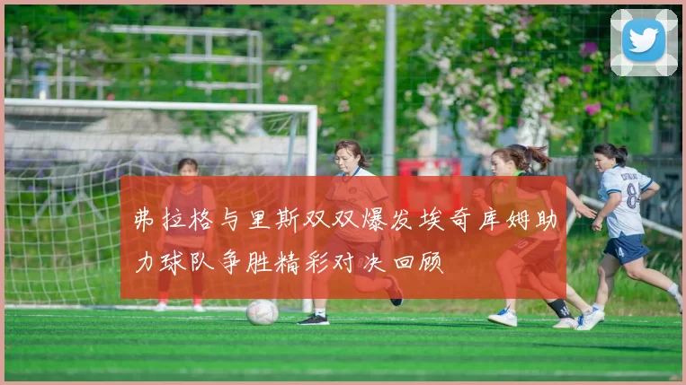 弗拉格与里斯双双爆发埃奇库姆助力球队争胜精彩对决回顾