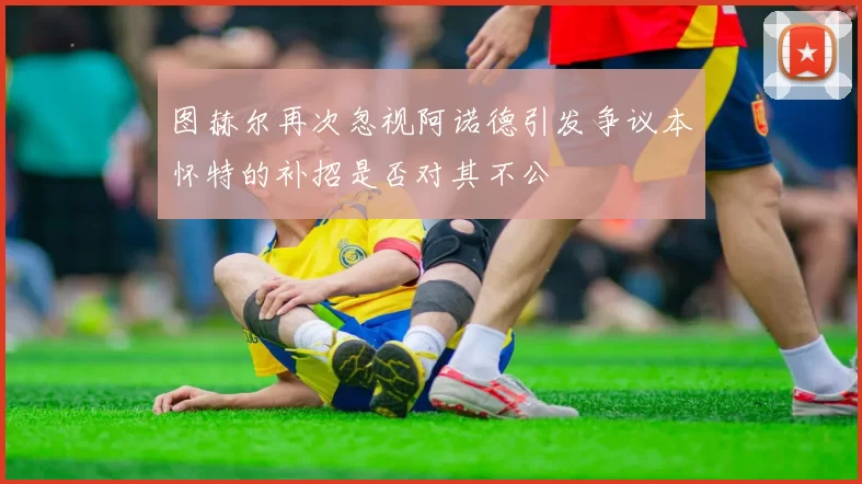 图赫尔再次忽视阿诺德引发争议本怀特的补招是否对其不公