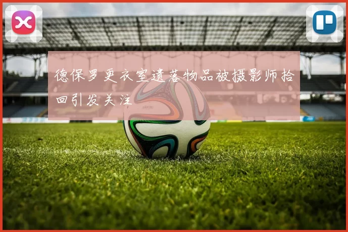 德保罗更衣室遗落物品被摄影师拾回引发关注